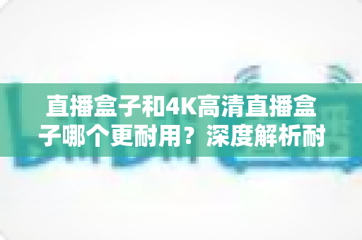 直播盒子和4K高清直播盒子哪个更耐用?深度解析耐用性差异与选购养护全攻略 直播盒子和4K高清直播盒子哪个更耐用?深度解析耐用性差异与选购养护全攻略