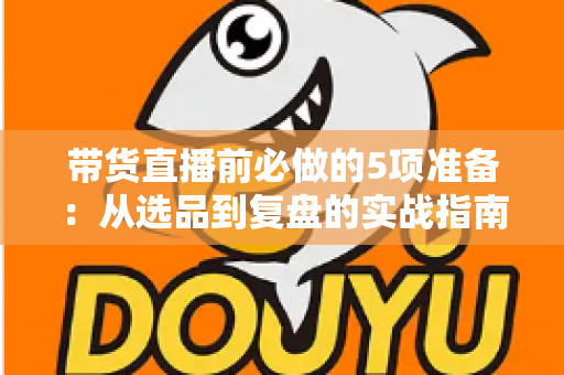 带货直播前必做的5项准备:从选品到复盘的实战指南,让直播间转化率翻倍 带货直播前必做的5项准备:从选品到复盘的实战指南,让直播间转化率翻倍
