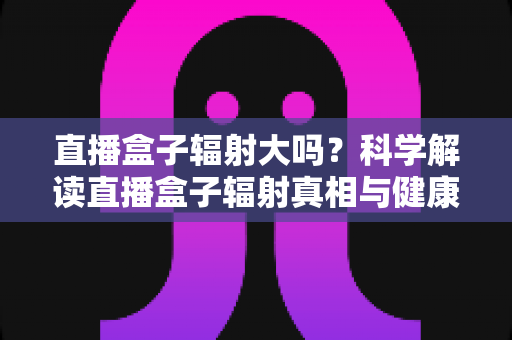 直播盒子辐射大吗?科学解读直播盒子辐射真相与健康使用全攻略 直播盒子辐射大吗?科学解读直播盒子辐射真相与健康使用全攻略