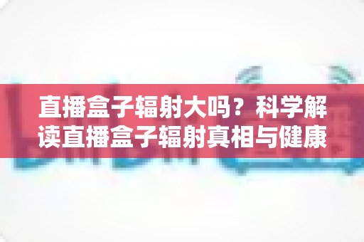 直播盒子辐射大吗?科学解读直播盒子辐射真相与健康使用全攻略 直播盒子辐射大吗?科学解读直播盒子辐射真相与健康使用全攻略