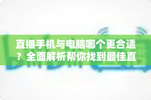 直播手机与电脑哪个更合适?全面解析帮你找到最佳直播设备方案 直播手机与电脑哪个更合适?全面解析帮你找到最佳直播设备方案
