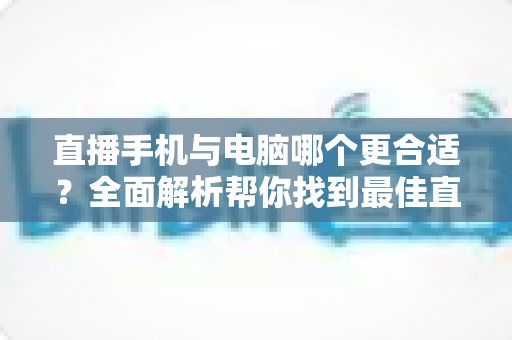 直播手机与电脑哪个更合适?全面解析帮你找到最佳直播设备方案 直播手机与电脑哪个更合适?全面解析帮你找到最佳直播设备方案