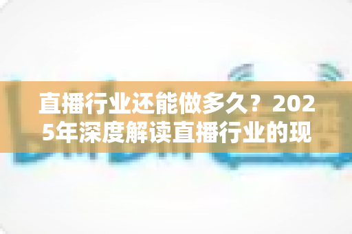 直播行业还能做多久?2025年深度解读直播行业的现状、挑战与未来出路 直播行业还能做多久?2025年深度解读直播行业的现状、挑战与未来出路
