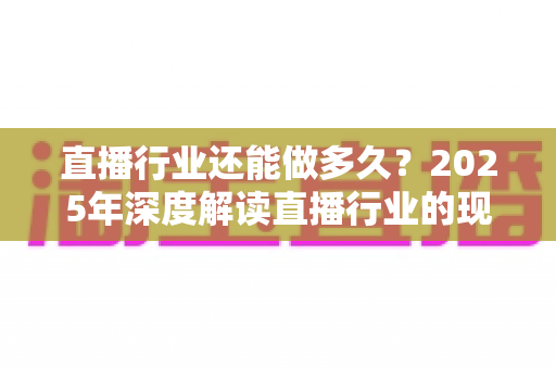 直播行业还能做多久?2025年深度解读直播行业的现状、挑战与未来出路 直播行业还能做多久?2025年深度解读直播行业的现状、挑战与未来出路