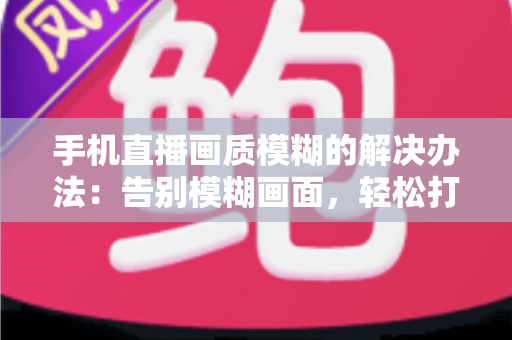 手机直播画质模糊的解决办法：告别模糊画面，轻松打造高清直播体验的全能指南