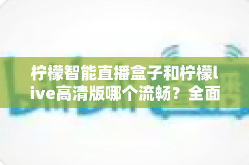 柠檬智能直播盒子和柠檬live高清版哪个流畅?全面深度对比测评与选购指南 柠檬智能直播盒子和柠檬live高清版哪个流畅?全面深度对比测评与选购指南
