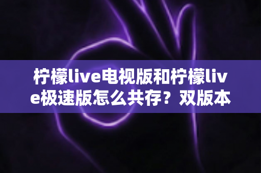柠檬live电视版和柠檬live极速版怎么共存？双版本安装与管理全攻略