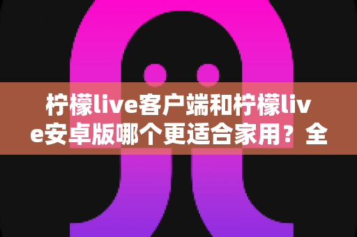 柠檬live客户端和柠檬live安卓版哪个更适合家用?全面对比解析助你轻松选对版本 柠檬live客户端和柠檬live安卓版哪个更适合家用?全面对比解析助你轻松选对版本