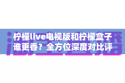柠檬live电视版和柠檬盒子谁更香?全方位深度对比评测,帮你找到最适合自己的大屏观影方案 柠檬live电视版和柠檬盒子谁更香?全方位深度对比评测,帮你找到最适合自己的大屏观影方案
