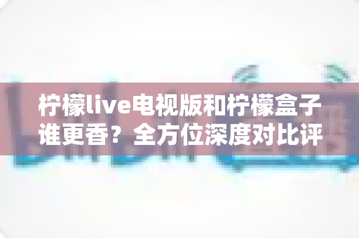 柠檬live电视版和柠檬盒子谁更香？全方位深度对比评测，帮你找到最适合自己的大屏观影方案