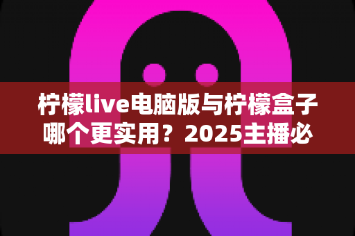 柠檬live电脑版与柠檬盒子哪个更实用?2025主播必备工具深度对比指南 柠檬live电脑版与柠檬盒子哪个更实用?2025主播必备工具深度对比指南
