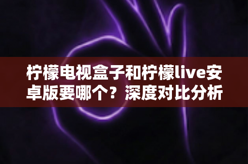柠檬电视盒子和柠檬live安卓版要哪个？深度对比分析助你选出最适合的观影方案