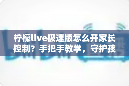 柠檬live极速版怎么开家长控制？手把手教学，守护孩子健康上网的完整指南