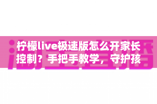 柠檬live极速版怎么开家长控制？手把手教学，守护孩子健康上网的完整指南
