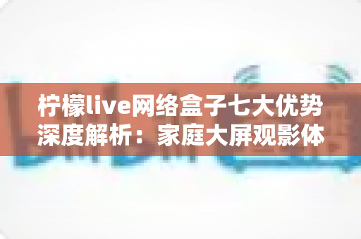 柠檬live网络盒子七大优势深度解析:家庭大屏观影体验升级实用指南 柠檬live网络盒子七大优势深度解析:家庭大屏观影体验升级实用指南