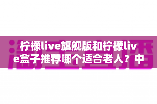 柠檬live旗舰版和柠檬live盒子推荐哪个适合老人?中老年家庭选购电视设备的实用指南 柠檬live旗舰版和柠檬live盒子推荐哪个适合老人?中老年家庭选购电视设备的实用指南