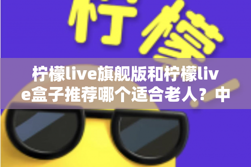 柠檬live旗舰版和柠檬live盒子推荐哪个适合老人?中老年家庭选购电视设备的实用指南 柠檬live旗舰版和柠檬live盒子推荐哪个适合老人?中老年家庭选购电视设备的实用指南