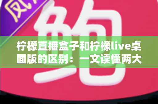 柠檬直播盒子和柠檬live桌面版的区别：一文读懂两大版本的核心差异与选购指南