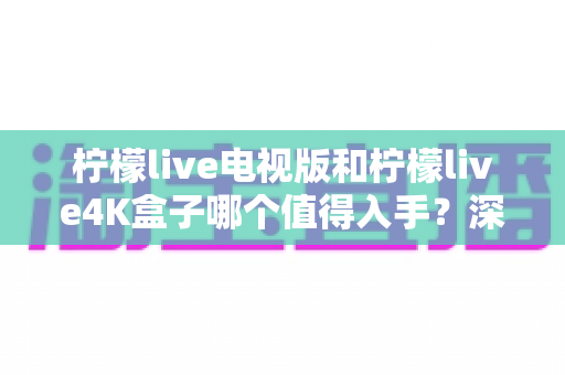 柠檬live电视版和柠檬live4K盒子哪个值得入手？深度对比评测帮你选出最适合的那一款