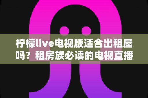 柠檬live电视版适合出租屋吗?租房族必读的电视直播应用全面解析与实用指南 柠檬live电视版适合出租屋吗?租房族必读的电视直播应用全面解析与实用指南