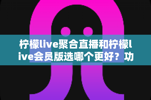 柠檬live聚合直播和柠檬live会员版选哪个更好?功能、价格与体验全面对比指南 柠檬live聚合直播和柠檬live会员版选哪个更好?功能、价格与体验全面对比指南