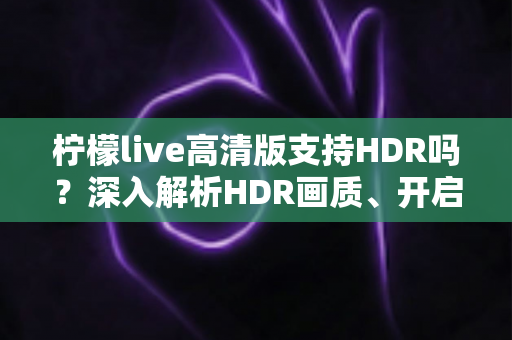 柠檬live高清版支持HDR吗?深入解析HDR画质、开启条件与常见问题全指南 柠檬live高清版支持HDR吗?深入解析HDR画质、开启条件与常见问题全指南