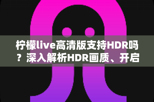 柠檬live高清版支持HDR吗?深入解析HDR画质、开启条件与常见问题全指南 柠檬live高清版支持HDR吗?深入解析HDR画质、开启条件与常见问题全指南