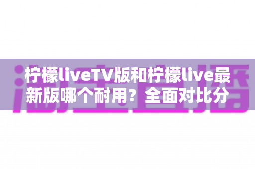 柠檬liveTV版和柠檬live最新版哪个耐用?全面对比分析与选择指南 柠檬liveTV版和柠檬live最新版哪个耐用?全面对比分析与选择指南