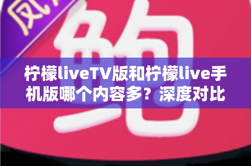 柠檬liveTV版和柠檬live手机版哪个内容多?深度对比解析帮你选对版本 柠檬liveTV版和柠檬live手机版哪个内容多?深度对比解析帮你选对版本