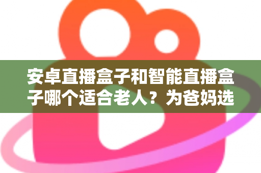安卓直播盒子和智能直播盒子哪个适合老人?为爸妈选电视盒子必看的超全指南 安卓直播盒子和智能直播盒子哪个适合老人?为爸妈选电视盒子必看的超全指南