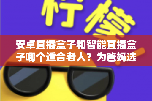 安卓直播盒子和智能直播盒子哪个适合老人？为爸妈选电视盒子必看的超全指南
