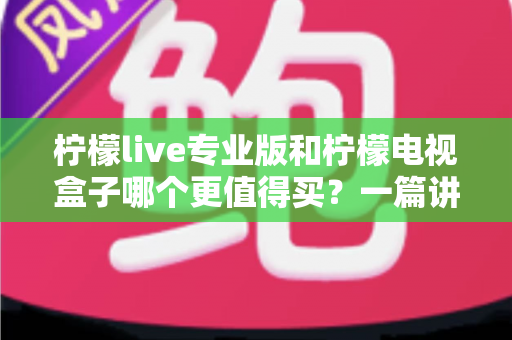 柠檬live专业版和柠檬电视盒子哪个更值得买？一篇讲透选购逻辑的深度对比指南