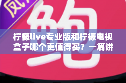 柠檬live专业版和柠檬电视盒子哪个更值得买？一篇讲透选购逻辑的深度对比指南