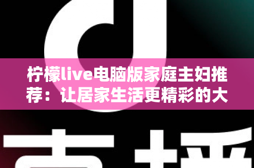 柠檬live电脑版家庭主妇推荐:让居家生活更精彩的大屏娱乐与实用指南 柠檬live电脑版家庭主妇推荐:让居家生活更精彩的大屏娱乐与实用指南