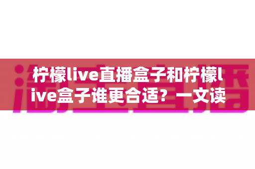 柠檬live直播盒子和柠檬live盒子谁更合适?一文读懂两款设备的核心差异与选购建议 柠檬live直播盒子和柠檬live盒子谁更合适?一文读懂两款设备的核心差异与选购建议