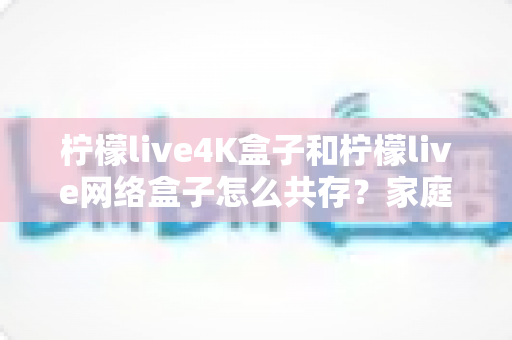 柠檬live4K盒子和柠檬live网络盒子怎么共存?家庭双盒子共用全攻略:分区部署、网络优化与常见问题一次讲清 柠檬live4K盒子和柠檬live网络盒子怎么共存?家庭双盒子共用全攻略:分区部署、网络优化与常见问题一次讲清