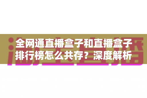 全网通直播盒子和直播盒子排行榜怎么共存？深度解析选购逻辑与市场共生关系