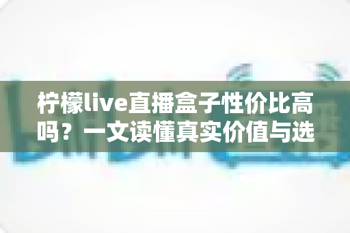 柠檬live直播盒子性价比高吗?一文读懂真实价值与选购建议 柠檬live直播盒子性价比高吗?一文读懂真实价值与选购建议