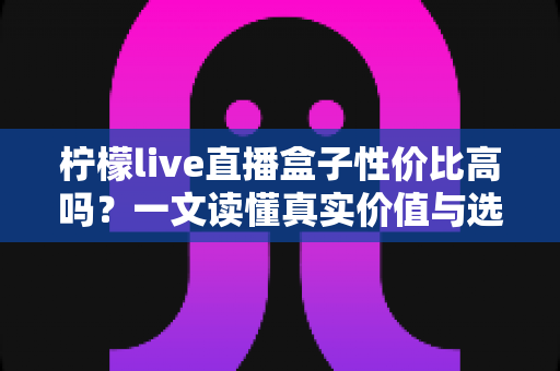柠檬live直播盒子性价比高吗?一文读懂真实价值与选购建议 柠檬live直播盒子性价比高吗?一文读懂真实价值与选购建议