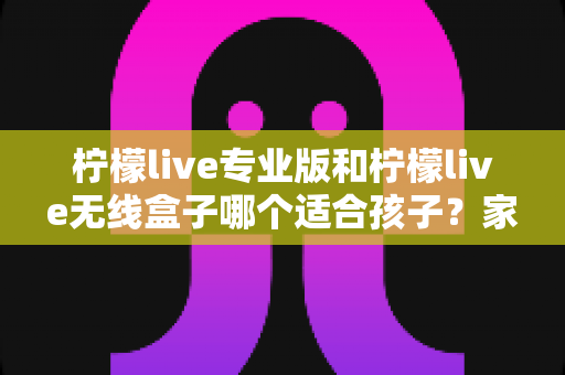柠檬live专业版和柠檬live无线盒子哪个适合孩子？家长选购全攻略与使用指南