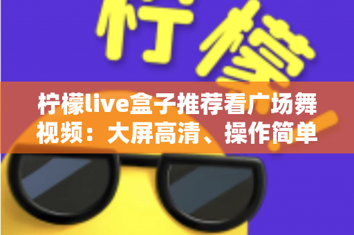 柠檬live盒子推荐看广场舞视频：大屏高清、操作简单，中老年人客厅学舞的理想之选
