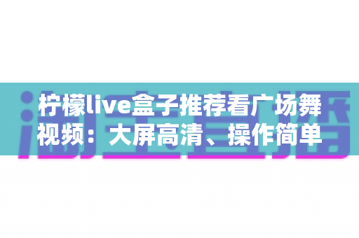 柠檬live盒子推荐看广场舞视频：大屏高清、操作简单，中老年人客厅学舞的理想之选