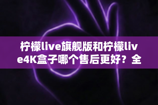 柠檬live旗舰版和柠檬live4K盒子哪个售后更好？全面解析两大机型的服务保障差异