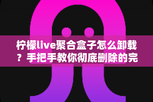 柠檬live聚合盒子怎么卸载？手把手教你彻底删除的完整操作指南