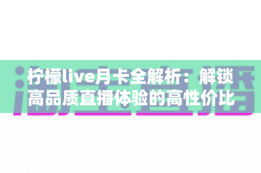 柠檬live月卡全解析：解锁高品质直播体验的高性价比之选