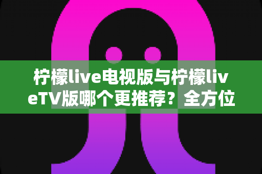 柠檬live电视版与柠檬liveTV版哪个更推荐？全方位深度对比评测，帮你轻松选出最适合的大屏观影版本