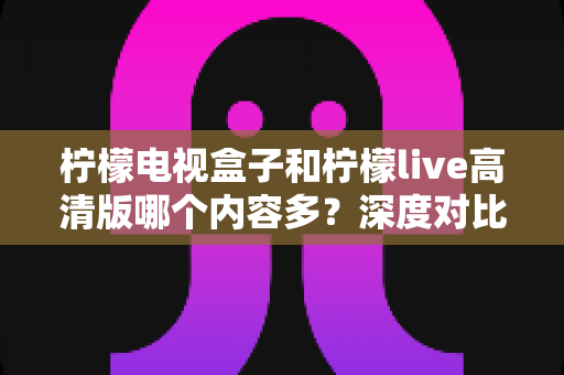 柠檬电视盒子和柠檬live高清版哪个内容多？深度对比解析帮你选对大屏观影方案