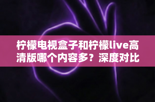 柠檬电视盒子和柠檬live高清版哪个内容多？深度对比解析帮你选对大屏观影方案