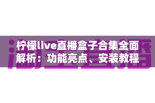 柠檬live直播盒子合集全面解析：功能亮点、安装教程与安全使用指南一文读懂