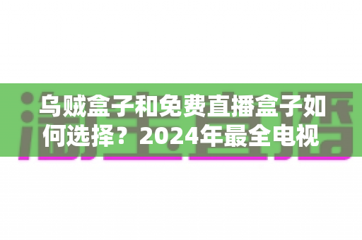 乌贼盒子和免费直播盒子如何选择?2024年最全电视盒子选购指南帮你避坑 乌贼盒子和免费直播盒子如何选择?2024年最全电视盒子选购指南帮你避坑